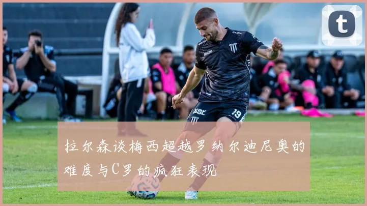 拉尔森谈梅西超越罗纳尔迪尼奥的难度与C罗的疯狂表现