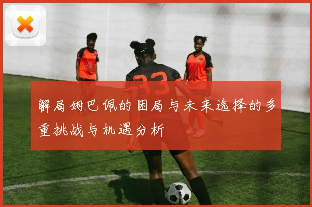 解局姆巴佩的困局与未来选择的多重挑战与机遇分析