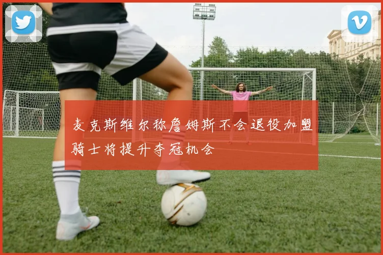 麦克斯维尔称詹姆斯不会退役加盟骑士将提升夺冠机会