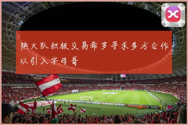 热火队积极交易希罗寻求多方合作以引入字母哥