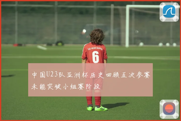 中国U23队亚洲杯历史回顾五次参赛未能突破小组赛阶段
