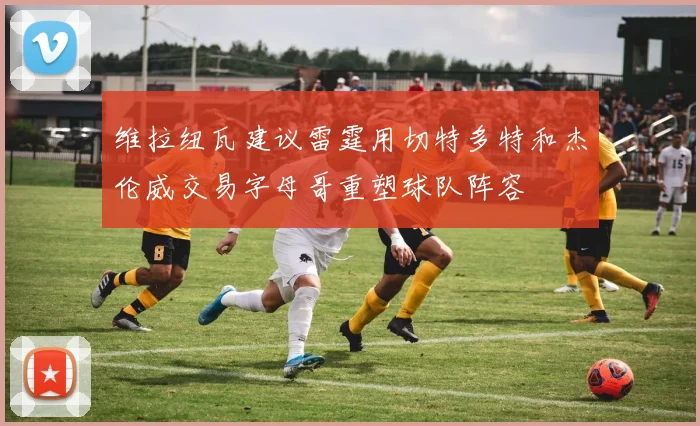 维拉纽瓦建议雷霆用切特多特和杰伦威交易字母哥重塑球队阵容