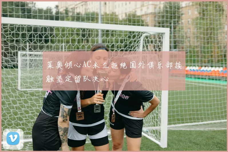 莱奥倾心AC米兰拒绝国外俱乐部接触坚定留队决心