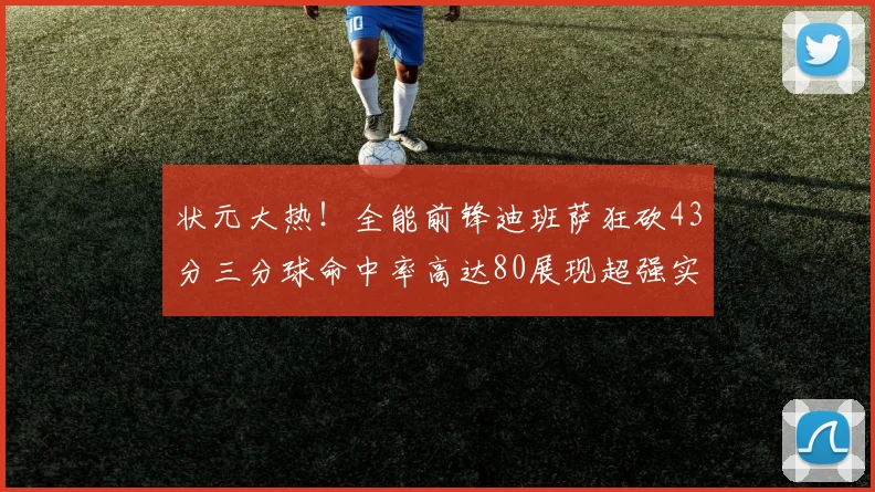 状元大热！全能前锋迪班萨狂砍43分三分球命中率高达80展现超强实力