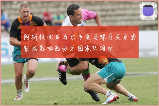 阿斯报忧亚马尔与皇马球员关系紧张或影响西班牙国家队团结