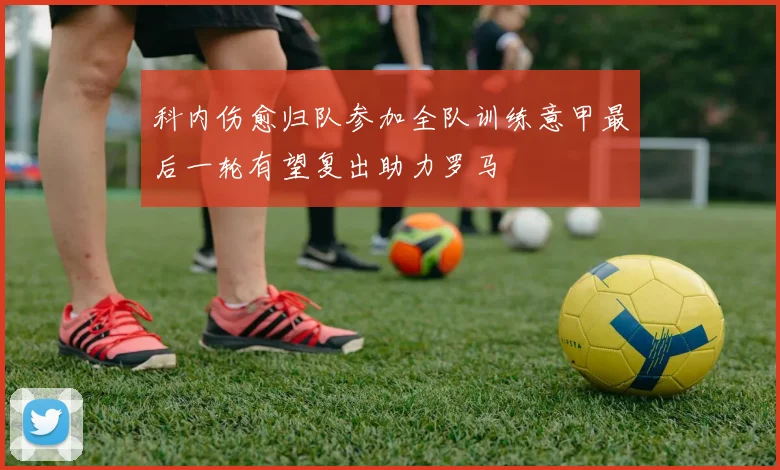 科内伤愈归队参加全队训练意甲最后一轮有望复出助力罗马