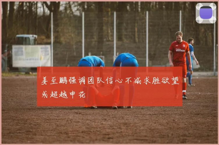 姜至鹏强调团队信心不减求胜欲望或超越申花