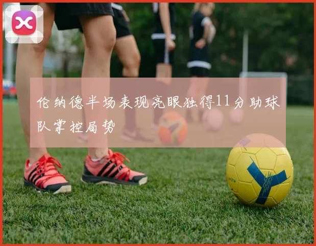 伦纳德半场表现亮眼独得11分助球队掌控局势