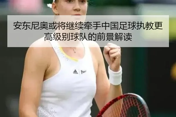 安东尼奥或将继续牵手中国足球执教更高级别球队的前景解读